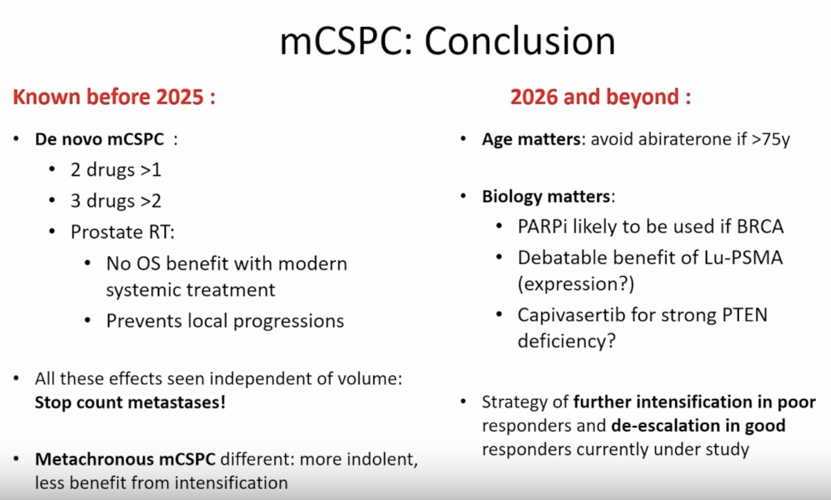 Looking ahead to 2026 and beyond, several important themes are emerging. Age may increasingly influence ARPI selection, with abiraterone potentially avoided in patients older than 75 years. Biology will also play an increasingly important role in treatment selection. PARP inhibitors will likely be incorporated for patients with BRCA alterations, the role of Lu-PSMA may depend on PSMA expression and disease characteristics, and AKT inhibition with agents such as capivasertib may be particularly relevant in patients with strong PTEN deficiency. Finally, response-adapted treatment strategies—where poor responders undergo further treatment intensification and excellent responders undergo treatment de-escalation—represent a promising future direction for individualized mHSPC care.